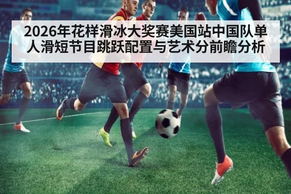2026年花样滑冰大奖赛美国站中国队单人滑短节目跳跃配置与艺术分前瞻分析